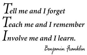 Tell me and I forget. Teach me and I remember. Involve me and I learn. Quote from Benjamin Franklin